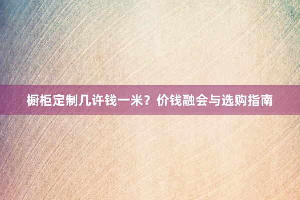 橱柜定制几许钱一米？价钱融会与选购指南